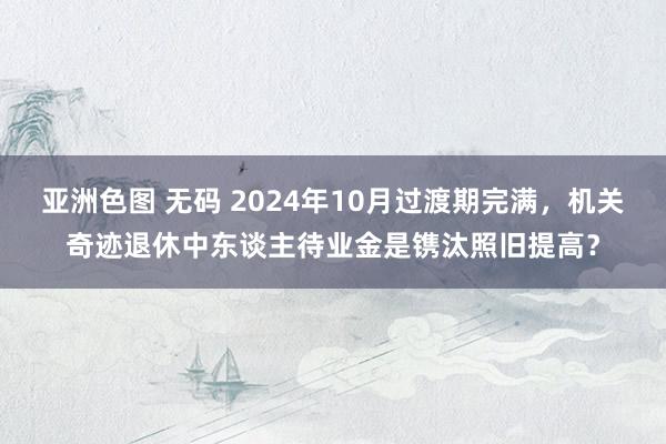 亚洲色图 无码 2024年10月过渡期完满，机关奇迹退休中东谈主待业金是镌汰照旧提高？