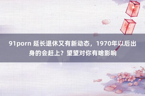 91porn 延长退休又有新动态，1970年以后出身的会赶上？望望对你有啥影响