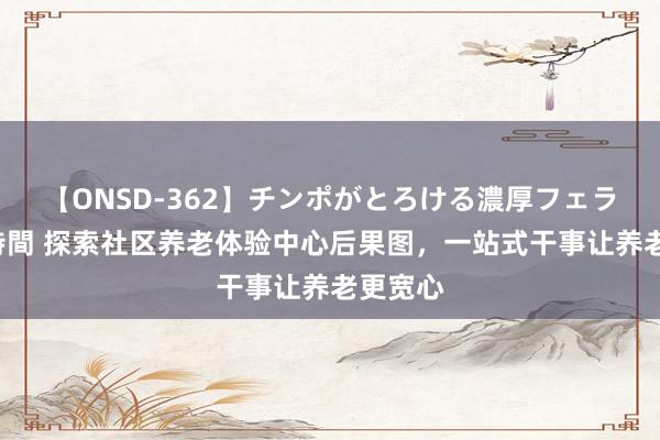 【ONSD-362】チンポがとろける濃厚フェラチオ4時間 探索社区养老体验中心后果图，一站式干事让养老更宽心