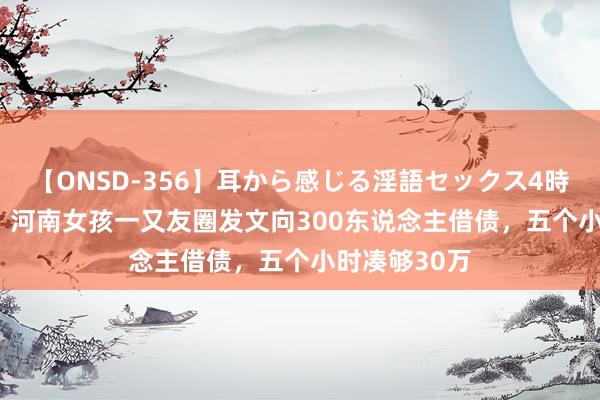 【ONSD-356】耳から感じる淫語セックス4時間 2015年，河南女孩一又友圈发文向300东说念主借债，五个小时凑够30万