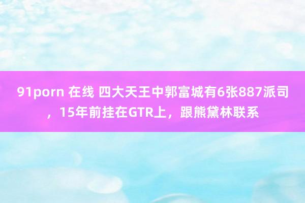 91porn 在线 四大天王中郭富城有6张887派司，15年前挂在GTR上，跟熊黛林联系