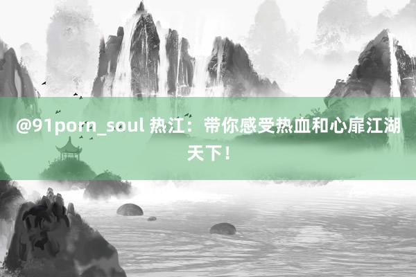 @91porn_soul 热江：带你感受热血和心扉江湖天下！