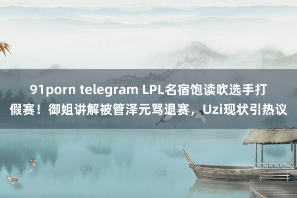 91porn telegram LPL名宿饱读吹选手打假赛！御姐讲解被管泽元骂退赛，Uzi现状引热议