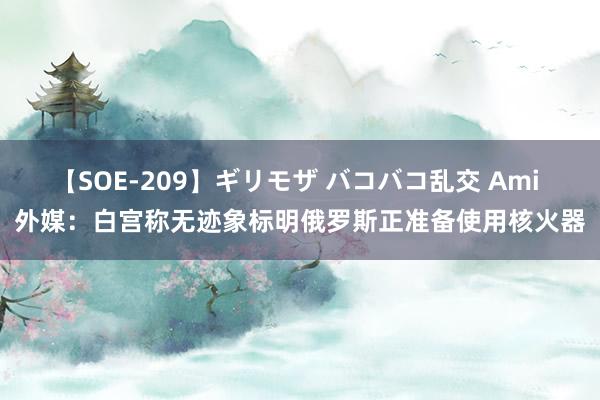 【SOE-209】ギリモザ バコバコ乱交 Ami 外媒：白宫称无迹象标明俄罗斯正准备使用核火器