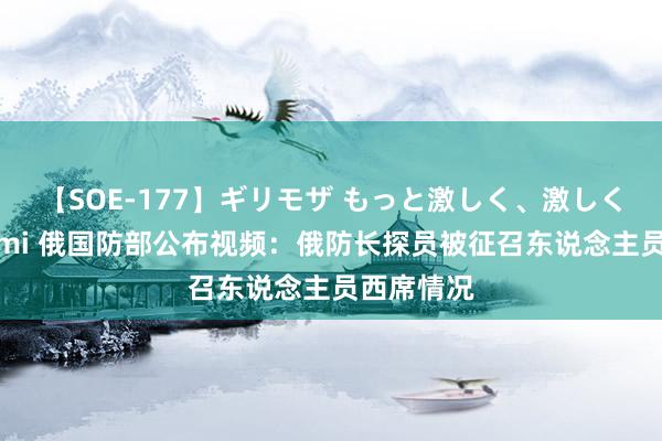 【SOE-177】ギリモザ もっと激しく、激しく突いて Ami 俄国防部公布视频：俄防长探员被征召东说念主员西席情况