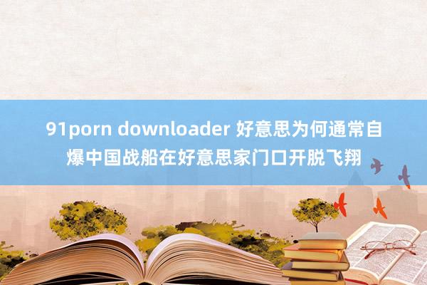 91porn downloader 好意思为何通常自爆中国战船在好意思家门口开脱飞翔