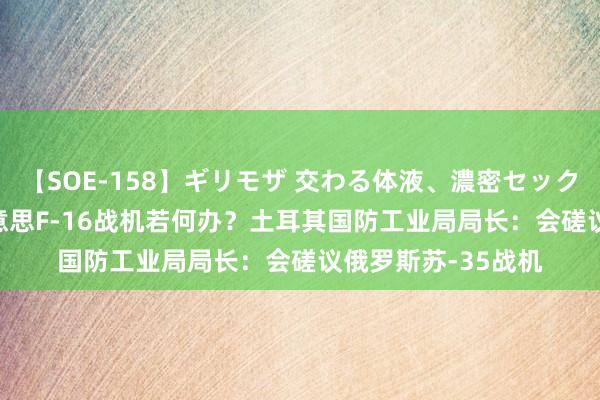 【SOE-158】ギリモザ 交わる体液、濃密セックス Ami 买不了好意思F-16战机若何办？土耳其国防工业局局长：会磋议俄罗斯苏-35战机