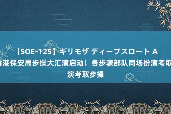 【SOE-125】ギリモザ ディープスロート Ami 香港保安局步操大汇演启动！各步骤部队同场扮演考取步操