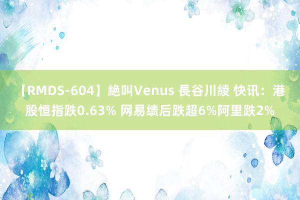 【RMDS-604】絶叫Venus 長谷川綾 快讯：港股恒指跌0.63% 网易绩后跌超6%阿里跌2%