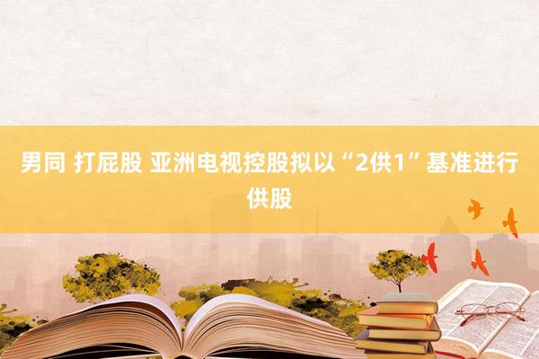 男同 打屁股 亚洲电视控股拟以“2供1”基准进行供股