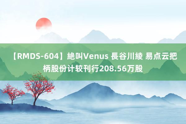 【RMDS-604】絶叫Venus 長谷川綾 易点云把柄股份计较刊行208.56万股