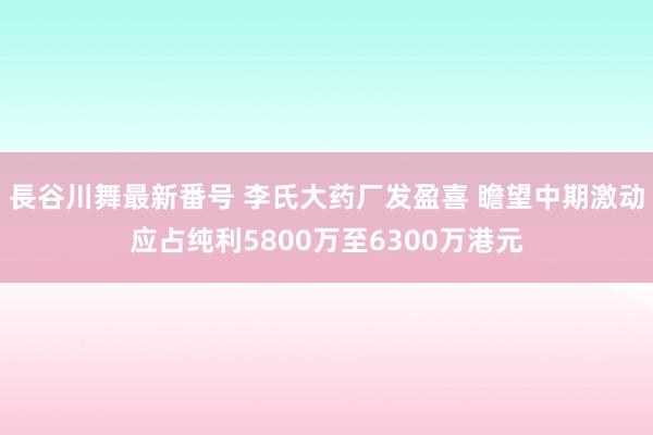 長谷川舞最新番号 李氏大药厂发盈喜 瞻望中期激动应占纯利5800万至6300万港元