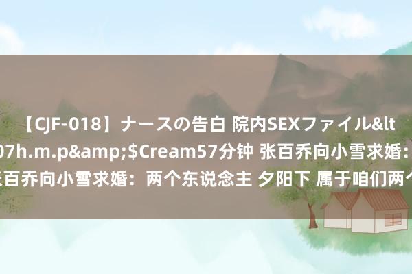 【CJF-018】ナースの告白 院内SEXファイル</a>2008-03-07h.m.p&$Cream57分钟 张百乔向小雪求婚：两个东说念主 夕阳下 属于咱们两个东说念主的症结