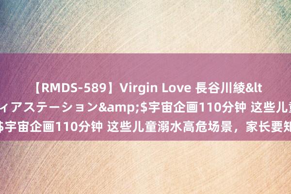 【RMDS-589】Virgin Love 長谷川綾</a>2010-05-17メディアステーション&$宇宙企画110分钟 这些儿童溺水高危场景，家长要知谈→