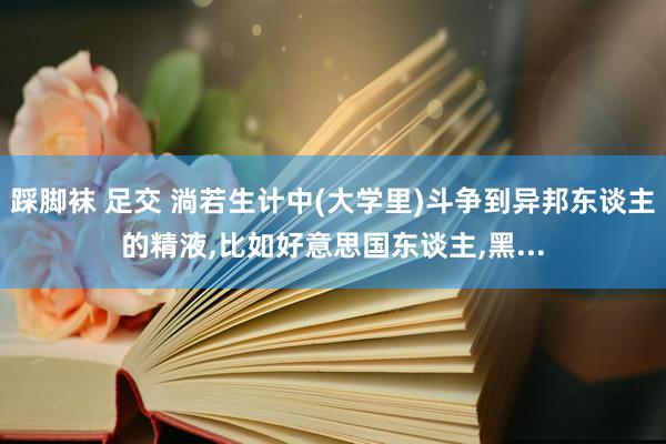 踩脚袜 足交 淌若生计中(大学里)斗争到异邦东谈主的精液，比如好意思国东谈主，黑...