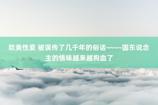 欧美性爱 被误传了几千年的俗话~~~~国东说念主的情味越来越狗血了