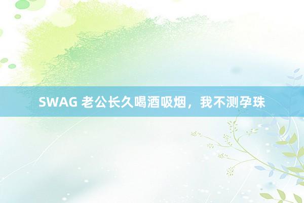 SWAG 老公长久喝酒吸烟，我不测孕珠