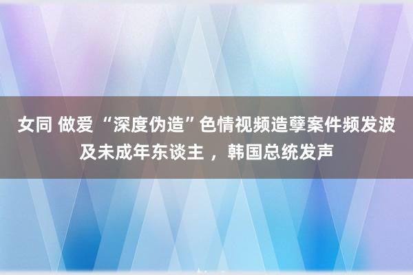 女同 做爱 “深度伪造”色情视频造孽案件频发波及未成年东谈主 ，韩国总统发声