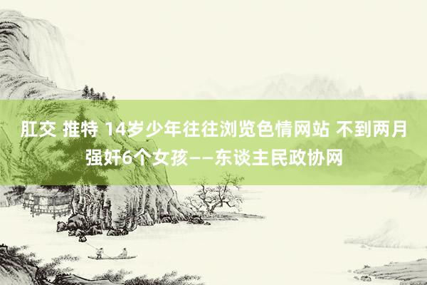 肛交 推特 14岁少年往往浏览色情网站 不到两月强奸6个女孩——东谈主民政协网