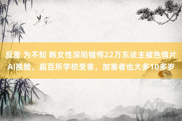 反差 为不知 韩女性深陷错愕22万东谈主被色情片AI换脸，超百所学校受害，加害者也大多10多岁