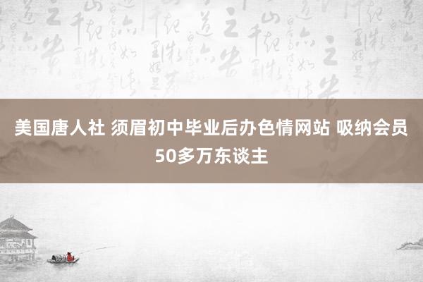 美国唐人社 须眉初中毕业后办色情网站 吸纳会员50多万东谈主