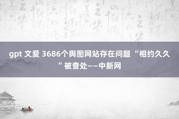 gpt 文爱 3686个舆图网站存在问题 “相约久久”被查处——中新网