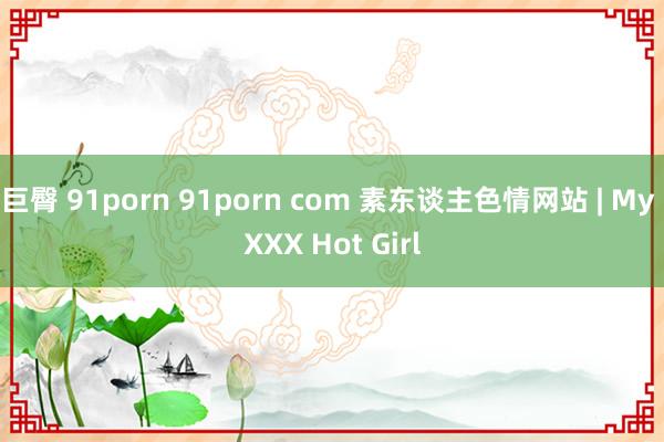 巨臀 91porn 91porn com 素东谈主色情网站 | My XXX Hot Girl