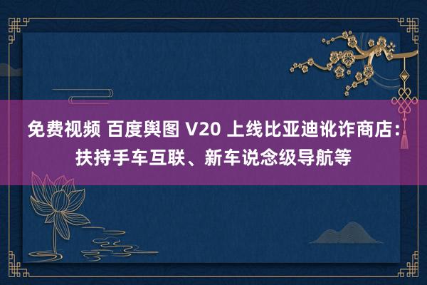 免费视频 百度舆图 V20 上线比亚迪讹诈商店：扶持手车互联、新车说念级导航等