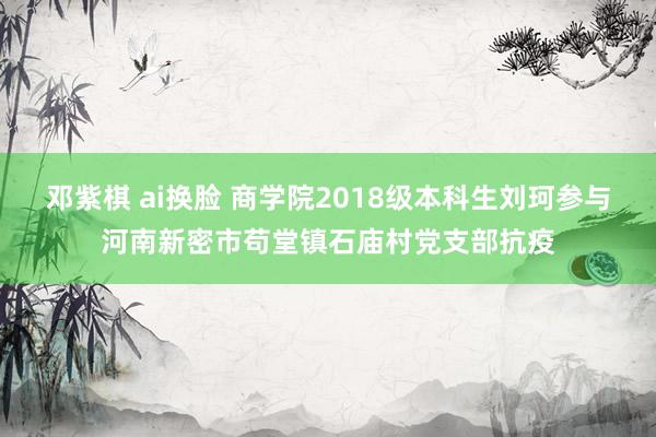 邓紫棋 ai换脸 商学院2018级本科生刘珂参与河南新密市苟堂镇石庙村党支部抗疫