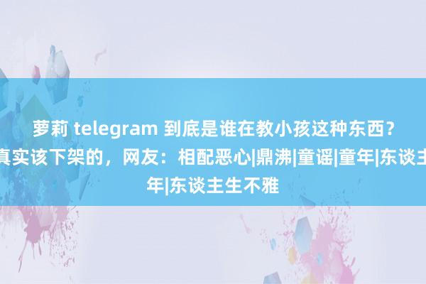 萝莉 telegram 到底是谁在教小孩这种东西？这才是真实该下架的，网友：相配恶心|鼎沸|童谣|童年|东谈主生不雅